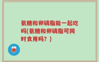氨糖和卵磷脂能一起吃吗(氨糖和卵磷脂可同时食用吗？)