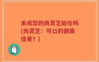 未成型的肉灵芝能吃吗(肉灵芝：可口的健康佳肴？)