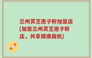 兰州灵芝孢子粉加盟店(加盟兰州灵芝孢子粉店，共享健康商机)