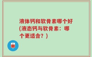 液体钙和软骨素哪个好(液态钙与软骨素：哪个更适合？)