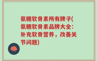 氨糖软骨素所有牌子(氨糖软骨素品牌大全：补充软骨营养，改善关节问题)