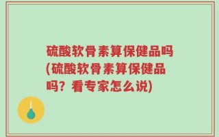 硫酸软骨素算保健品吗(硫酸软骨素算保健品吗？看专家怎么说)