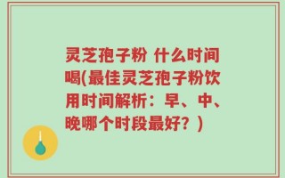 灵芝孢子粉 什么时间喝(最佳灵芝孢子粉饮用时间解析：早、中、晚哪个时段最好？)