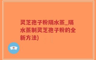 灵芝孢子粉隔水蒸_隔水蒸制灵芝孢子粉的全新方法)