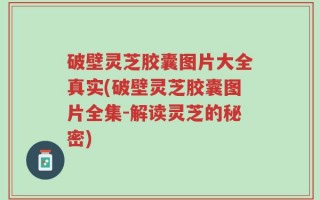 破壁灵芝胶囊图片大全真实(破壁灵芝胶囊图片全集-解读灵芝的秘密)