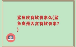 鲨鱼皮有软骨素么(鲨鱼皮是否含有软骨素？)
