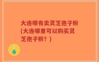 大连哪有卖灵芝孢子粉(大连哪里可以购买灵芝孢子粉？)
