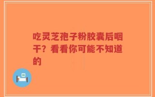 吃灵芝孢子粉胶囊后咽干？看看你可能不知道的