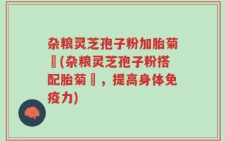 杂粮灵芝孢子粉加胎菊糑(杂粮灵芝孢子粉搭配胎菊糑，提高身体免疫力)