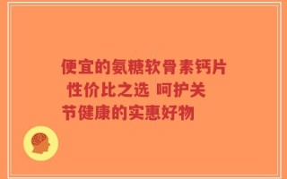便宜的氨糖软骨素钙片 性价比之选 呵护关节健康的实惠好物