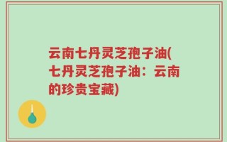 云南七丹灵芝孢子油(七丹灵芝孢子油：云南的珍贵宝藏)