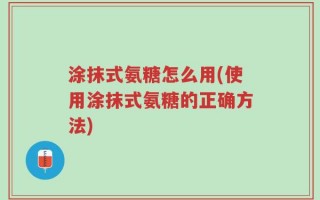涂抹式氨糖怎么用(使用涂抹式氨糖的正确方法)