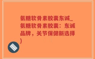 氨糖软骨素胶囊东诚_氨糖软骨素胶囊：东诚品牌，关节保健新选择)