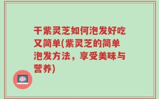 干紫灵芝如何泡发好吃又简单(紫灵芝的简单泡发方法，享受美味与营养)