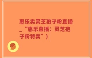 惠乐卖灵芝孢子粉直播_“惠乐直播：灵芝孢子粉特卖”)