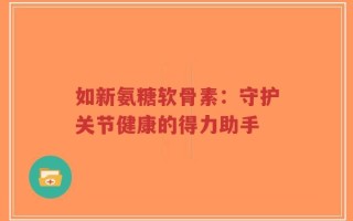 如新氨糖软骨素：守护关节健康的得力助手