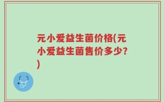 元小爱益生菌价格(元小爱益生菌售价多少？)