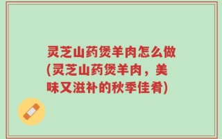 灵芝山药煲羊肉怎么做(灵芝山药煲羊肉，美味又滋补的秋季佳肴)