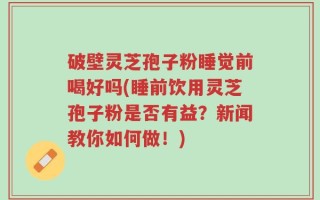 破壁灵芝孢子粉睡觉前喝好吗(睡前饮用灵芝孢子粉是否有益？新闻教你如何做！)