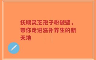 抚顺灵芝孢子粉破壁，带你走进滋补养生的新天地