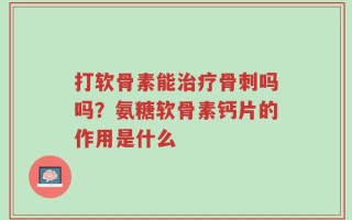 打软骨素能治疗骨刺吗吗？氨糖软骨素钙片的作用是什么