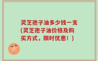 灵芝孢子油多少钱一支(灵芝孢子油价格及购买方式，限时优惠！)