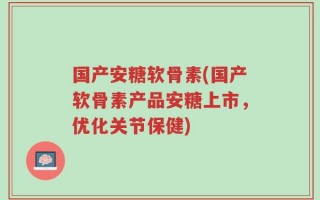 国产安糖软骨素(国产软骨素产品安糖上市，优化关节保健)