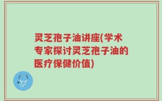 灵芝孢子油讲座(学术专家探讨灵芝孢子油的医疗保健价值)