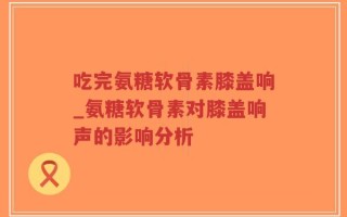 吃完氨糖软骨素膝盖响_氨糖软骨素对膝盖响声的影响分析