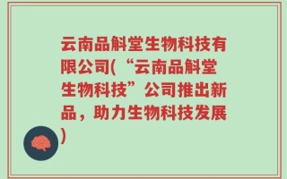 云南品斛堂生物科技有限公司(“云南品斛堂生物科技”公司推出新品，助力生物科技发展)