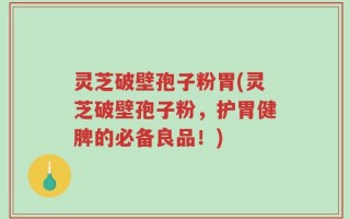 灵芝破壁孢子粉胃(灵芝破壁孢子粉，护胃健脾的必备良品！)