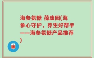海参氨糖 葆康园(海参心守护，养生好帮手——海参氨糖产品推荐)