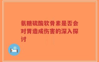 氨糖硫酸软骨素是否会对胃造成伤害的深入探讨