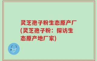 灵芝孢子粉生态原产厂(灵芝孢子粉：探访生态原产地厂家)