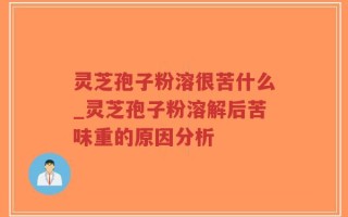 灵芝孢子粉溶很苦什么_灵芝孢子粉溶解后苦味重的原因分析