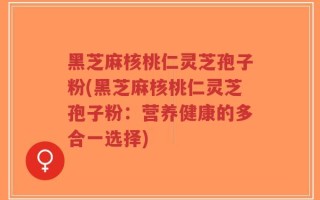 黑芝麻核桃仁灵芝孢子粉(黑芝麻核桃仁灵芝孢子粉：营养健康的多合一选择)