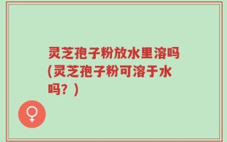 灵芝孢子粉放水里溶吗(灵芝孢子粉可溶于水吗？)