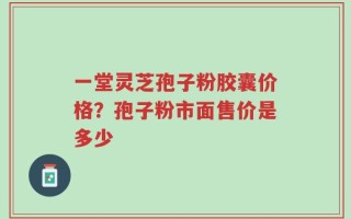 一堂灵芝孢子粉胶囊价格？孢子粉市面售价是多少
