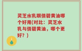 灵芝水乳跟倩碧黄油哪个好用(对比：灵芝水乳与倩碧黄油，哪个更好？)