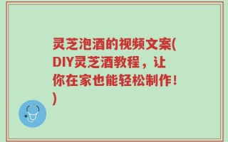 灵芝泡酒的视频文案(DIY灵芝酒教程，让你在家也能轻松制作！)