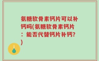 氨糖软骨素钙片可以补钙吗(氨糖软骨素钙片：能否代替钙片补钙？)
