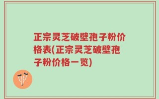 正宗灵芝破壁孢子粉价格表(正宗灵芝破壁孢子粉价格一览)