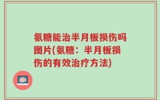氨糖能治半月板损伤吗图片(氨糖：半月板损伤的有效治疗方法)
