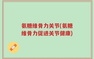 氨糖维骨力关节(氨糖维骨力促进关节健康)