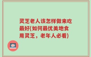 灵芝老人该怎样做来吃最好(如何最优美地食用灵芝，老年人必看)