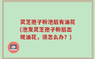 灵芝孢子粉泡后有油花(泡发灵芝孢子粉后出现油花，该怎么办？)