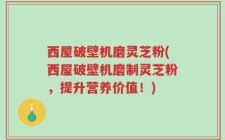 西屋破壁机磨灵芝粉(西屋破壁机磨制灵芝粉，提升营养价值！)