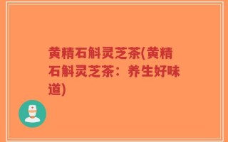 黄精石斛灵芝茶(黄精石斛灵芝茶：养生好味道)