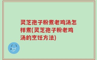 灵芝孢子粉煮老鸡汤怎样煮(灵芝孢子粉老鸡汤的烹饪方法)