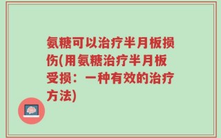 氨糖可以治疗半月板损伤(用氨糖治疗半月板受损：一种有效的治疗方法)